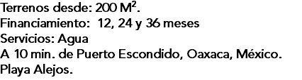 Terrenos desde: 200 M2. Financiamiento: 12, 24 y 36 meses Servicios: Agua A 10 min. de Puerto Escondido, Oaxaca, México. Playa Alejos.