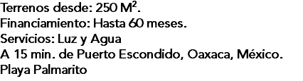 Terrenos desde: 250 M2. Financiamiento: Hasta 60 meses. Servicios: Luz y Agua A 15 min. de Puerto Escondido, Oaxaca, México. Playa Palmarito