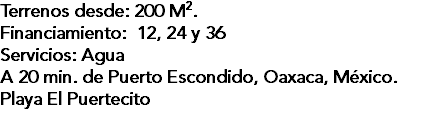 Terrenos desde: 200 M2. Financiamiento: 12, 24 y 36 Servicios: Agua A 20 min. de Puerto Escondido, Oaxaca, México. Playa El Puertecito