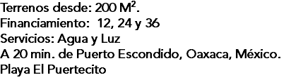 Terrenos desde: 200 M2. Financiamiento: 12, 24 y 36 Servicios: Agua y Luz A 20 min. de Puerto Escondido, Oaxaca, México. Playa El Puertecito