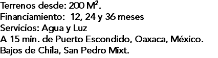 Terrenos desde: 200 M2. Financiamiento: 12, 24 y 36 meses Servicios: Agua y Luz A 15 min. de Puerto Escondido, Oaxaca, México. Bajos de Chila, San Pedro Mixt.