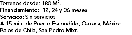 Terrenos desde: 180 M2. Financiamiento: 12, 24 y 36 meses Servicios: Sin servicios A 15 min. de Puerto Escondido, Oaxaca, México. Bajos de Chila, San Pedro Mixt.