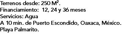 Terrenos desde: 250 M2. Financiamiento: 12, 24 y 36 meses Servicios: Agua A 10 min. de Puerto Escondido, Oaxaca, México. Playa Palmarito.