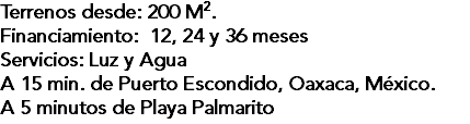 Terrenos desde: 200 M2. Financiamiento: 12, 24 y 36 meses Servicios: Luz y Agua A 15 min. de Puerto Escondido, Oaxaca, México. A 5 minutos de Playa Palmarito