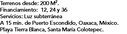 Terrenos desde: 200 M2. Financiamiento: 12, 24 y 36 Servicios: Luz subterránea A 15 min. de Puerto Escondido, Oaxaca, México. Playa Tierra Blanca, Santa María Colotepec.