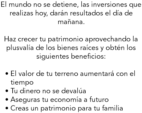 El mundo no se detiene, las inversiones que realizas hoy, darán resultados el día de mañana. Haz crecer tu patrimonio aprovechando la plusvalía de los bienes raíces y obtén los siguientes beneficios: El valor de tu terreno aumentará con el tiempo Tu dinero no se devalúa Aseguras tu economía a futuro Creas un patrimonio para tu familia